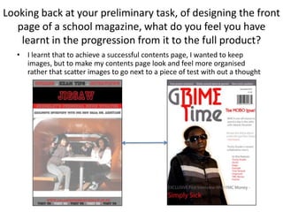 Looking back at your preliminary task, of designing the front page of a school magazine, what do you feel you have learnt in the progression from it to the full product?I learnt that to achieve a successful contents page, I wanted to keep images, but to make my contents page look and feel more organised rather that scatter images to go next to a piece of test with out a thought