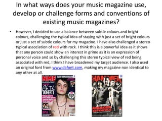 However, I decided to use a balance between subtle colours and bright colours, challenging the typical idea of staying with just a set of bright colours or just a set of subtle colours for my magazine. I have also challenged a stereo typical association of red with rock. I think this is a powerful idea as it shows that any person could show an interest in grime as it is an expression of personal voice and so by challenging this stereo typical view of red being associated with red, I think I have broadened my target audience. I also used an original font from www.dafont.com, making my magazine non identical to any other at all.In what ways does your music magazine use, develop or challenge forms and conventions of existing music magazines?