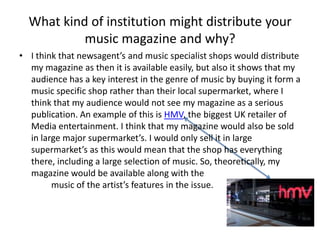 What kind of institution might distribute your music magazine and why?I think that newsagent’s and music specialist shops would distribute my magazine as then it is available easily, but also it shows that my audience has a key interest in the genre of music by buying it form a music specific shop rather than their local supermarket, where I think that my audience would not see my magazine as a serious publication. An example of this is HMV, the biggest UK retailer of Media entertainment. I think that my magazine would also be sold in large major supermarket’s. I would only sell it in large supermarket’s as this would mean that the shop has everything there, including a large selection of music. So, theoretically, my magazine would be available along with the 				music of the artist’s features in the issue.