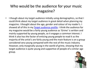 Who would be the audience for your music magazine?I though about my target audience initially using demographics, so that I could think about my target audience in great detail when planning my magazine. I thought about the age, gender and colour of my reader’s. I showed all of this in my Target audience profile. I think the audience for my magazine would be a fairly young audience as ‘Grime’ is written and mainly supported by young people, so it engages a common interest. I think it also has the factor of enticing young people to read it as the majority of the artist’s are fairly young and the main feature is on a group considered very young compared with the rest of the music industry. However, only marginally young in the world of grime, showing that my target audience is quite young and supportive of people of a similar age group. 
