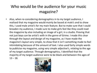 Also, when re-considering demographics in to my target audience, I realised that my magazine would mainly be based at male’s and to show this, I used male artist’s for my main feature. But to make sure that I could broaden my audience, I made sure to make girls feel like they could read the magazine by also including an image of a girl, in a studio. Proving that not just boys can be artist’s with in the genre of Grime. I made this clear through the layout and design of my magazine, as I have made the magazine’s layout very simple, to show that it isn’t something made to feel intimidating because of the amount of text. I also used fairly simple words to publicise my magazine, using very simple adjective’s, relating to the age of my target audience. Through demographics, I identified that the majority of my target audience were to be black and between the ages of 13 – 18. Who would be the audience for your music magazine?