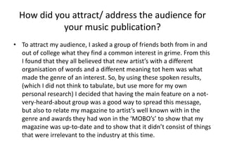 How did you attract/ address the audience for your music publication?To attract my audience, I asked a group of friends both from in and out of college what they find a common interest in grime. From this I found that they all believed that new artist’s with a different organisation of words and a different meaning tot hem was what made the genre of an interest. So, by using these spoken results, (which I did not think to tabulate, but use more for my own personal research) I decided that having the main feature on a not-very-heard-about group was a good way to spread this message, but also to relate my magazine to artist’s well known with in the genre and awards they had won in the ‘MOBO’s’ to show that my magazine was up-to-date and to show that it didn’t consist of things that were irrelevant to the industry at this time.