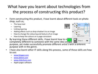 What have you learnt about technologies from the process of constructing this product?Form constructing this product, I have learnt about different tools on photo shop, such as;The lasso toolLayeringLinking layeringAdding affects such as drop-shadow’s to an imageHow to change the colouring and texture of an imageHow to keep the colours on a page consistentBy learning these different skills, I have learnt how to make my magazine completely different to someone with the same idea and the same purpose, yet make successfully promote different artist’s with a different purpose with in the genre.I have also learnt other IT skills along this process, some of these skills are how to use:www.blogger.comwww.dafont.comwww.slideshare.comApple pages software	
