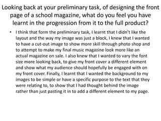 Looking back at your preliminary task, of designing the front page of a school magazine, what do you feel you have learnt in the progression from it to the full product?I think that form the preliminary task, I learnt that I didn’t like the layout and the way my image was just a block, I knew that I wanted to have a cut-out image to show more skill through photo shop and to attempt to make my final music magazine look more like an actual magazine on sale. I also knew that I wanted to vary the font size more looking back, to give my front cover a different element and show what my audience should hopefully be engaged with on my front cover. Finally, I learnt that I wanted the background to my images to be simple or have a specific purpose to the text that they were relating to, to show that I had thought behind the image rather than just pasting it in to add a different element to my page.