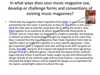 In what ways does your music magazine use, develop or challenge forms and conventions of existing music magazines? I think that my magazine takes inspiration from RWD. It uses similar conventions for the cover in particular as they list the artists in the issue, I liked this idea and so took the inspiration for it, listing the artist’s. Also, RWD appeals to an audience of whom would describe themselves as ‘Simple’ and so I have kept my magazine as simple as possible, but keeping it relevant to what I’m promoting through my magazine at the same time. Also, I noticed that the two magazines that I took inspiration from had no specific colour to single out a gender or a very specific age group.  I also got inspiration form a magazine that was nothing to do with my genre of music, Kerrang!, because of it’s layout and appeal to the same age group, though through a different genre. I found that the layout of the contents page and one article in particular really caught my eye and influenced the design of both of my contents page and my main feature. I was particularly attracted the bright colours and so copied this design as an inspiration for my layout, using bright colours to attract the eye. 