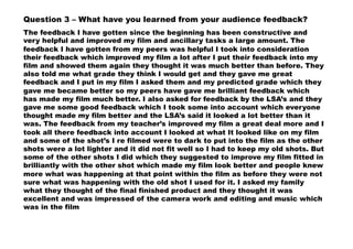 Question 3 – What have you learned from your audience feedback?
The feedback I have gotten since the beginning has been constructive and
very helpful and improved my film and ancillary tasks a large amount. The
feedback I have gotten from my peers was helpful I took into consideration
their feedback which improved my film a lot after I put their feedback into my
film and showed them again they thought it was much better than before. They
also told me what grade they think I would get and they gave me great
feedback and I put in my film I asked them and my predicted grade which they
gave me became better so my peers have gave me brilliant feedback which
has made my film much better. I also asked for feedback by the LSA’s and they
gave me some good feedback which I took some into account which everyone
thought made my film better and the LSA’s said it looked a lot better than it
was. The feedback from my teacher’s improved my film a great deal more and I
took all there feedback into account I looked at what It looked like on my film
and some of the shot’s I re filmed were to dark to put into the film as the other
shots were a lot lighter and it did not fit well so I had to keep my old shots. But
some of the other shots I did which they suggested to improve my film fitted in
brilliantly with the other shot which made my film look better and people knew
more what was happening at that point within the film as before they were not
sure what was happening with the old shot I used for it. I asked my family
what they thought of the final finished product and they thought it was
excellent and was impressed of the camera work and editing and music which
was in the film
 