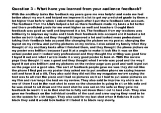 Question 3 – What have you learned from your audience feedback?
With the ancillary tasks the feedback my peers gave me was helpful and made me feel
better about my work and helped me improve it a lot to get my predicted grade by them a
lot higher than before when I asked them again after I put there feedback into account.
The feedback from the LSA’s helped a lot as there feedback made my tasks a lot better
and there predicted grade for me went higher as well and teachers thought their
feedback was good as well and improved it a lot. The feedback from my teachers was
brilliantly to improve my tasks and I took their feedback into account and it looked a lot
better on both tasks and they thought It improved a lot and looked more professional
taking their feedback into account like changing the picture on my poster, changing the
layout on my review and putting pictures on my review. I also asked my family what they
thought of my ancillary tasks after I finished them, and they thought the phone picture on
my poster was brilliant because I put It at a angle to make it look like it was on the
actual poster and it looked very professional and they thought the writing was good how
I layed it out and what I wrote made it a very good poster to look at. With the review
page they thought It was a good and they thought what I wrote was good and the way I
layed it out was brilliant and my pictures on the review page was good and well layed out
on the page and a good size. The sort of feedback people gave me was they did not like
the phone I first put on my poster they asked me to put another phone on saying heaven
call and have it at a tilt. They also said they did not like my magazine review saying the
text was to all over the place and I had no pictures on it so I had to put some pictures on
my film and rearrange the text on my review. They also said to improve my shots as in
one of them I cut to the next shot to soon so the character is going to sit on his sofa and
he was about to sit down and the next shot he was sat on the sofa so they gave me
feedback to reedit it so in that shot he is fully sat down then I cut to last shot. They also
gave me feedback on the individual credits of the cast and crew saying they need to be
on the screen for a bit longer. They also said for my last shot when it finishes it cuts to
black they said it would look better if I faded it to black very slowly.
 