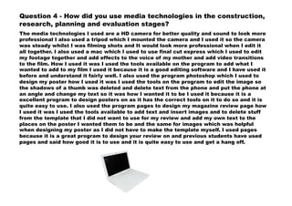Question 4 - How did you use media technologies in the construction,
research, planning and evaluation stages?
The media technologies I used are a HD camera for better quality and sound to look more
professional I also used a tripod which I mounted the camera and I used it so the camera
was steady whilst I was filming shots and It would look more professional when I edit it
all together. I also used a mac which I used to use final cut express which I used to edit
my footage together and add effects to the voice of my mother and add video transitions
to the film. How I used it was I used the tools available on the program to add what I
wanted to add to my film I used it because it is a good editing software and I have used it
before and understand it fairly well. I also used the program photoshop which I used to
design my poster how I used it was I used the tools on the program to edit the image so
the shadows of a thumb was deleted and delete text from the phone and put the phone at
an angle and change my text so it was how I wanted it to be I used it because it is a
excellent program to design posters on as it has the correct tools on it to do so and it is
quite easy to use. I also used the program pages to design my magazine review page how
I used it was I used the tools available to add text and insert images and to delete stuff
from the template that I did not want to use for my review and add my own text to the
places on the poster I wanted them to be and the same for images which was helpful
when designing my poster as I did not have to make the template myself. I used pages
because it is a great program to design your review on and previous students have used
pages and said how good it is to use and it is quite easy to use and get a hang off.
 