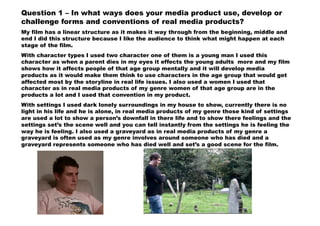 Question 1 – In what ways does your media product use, develop or
challenge forms and conventions of real media products?
My film has a linear structure as it makes it way through from the beginning, middle and
end I did this structure because I like the audience to think what might happen at each
stage of the film.
With character types I used two character one of them is a young man I used this
character as when a parent dies in my eyes it effects the young adults more and my film
shows how it affects people of that age group mentally and it will develop media
products as it would make them think to use characters in the age group that would get
affected most by the storyline in real life issues. I also used a women I used that
character as in real media products of my genre women of that age group are in the
products a lot and I used that convention in my product.
With settings I used dark lonely surroundings in my house to show, currently there is no
light in his life and he is alone, in real media products of my genre those kind of settings
are used a lot to show a person’s downfall in there life and to show there feelings and the
settings set’s the scene well and you can tell instantly from the settings he is feeling the
way he is feeling. I also used a graveyard as in real media products of my genre a
graveyard is often used as my genre involves around someone who has died and a
graveyard represents someone who has died well and set’s a good scene for the film.
 