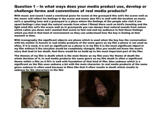 Question 1 – In what ways does your media product use, develop or
challenge forms and conventions of real media products?
With music and sound I used a emotional piano for scene at the graveyard this set’s the scene well as
the music will reflect his feelings in the scene and music also fit’s in well with the location as music
set’s a upsetting tone and a graveyard is a place where the feelings of the people who visit it are
upset feelings I also kept the natural sounds from when I filmed there such as bird’s tweeting and the
light wind this set’s the scene well as in graveyards you can always hear natural sounds from nature
which calms you down and I wanted that scene to feel real and my audience to feel those feelings
which you feel in that kind of environment so they can understand how the boy is feeling at that
moment in time.
With iconography the significant objects are phone which is used when the boy has the conversation
with his mother in heaven in real media products of the same genre as my film a phone is not used as
often, if it is used, it is not as significant as a phone is in my film it is the most significant object in
my film without it the storyline would be completely changed. Also you would not know the mum’s
story that lead to her death. And there would be no build up to the most important part of the film.
The themes of my film is death which is the main theme as my film uses the theme of death the
whole duration of it, in real media products the same genre as my film death Is often a significant
theme within a film as it fit’s in well with foundation of that kind of film. Also sadness which is a
significant as the film uses sadness a lot with the main character. In real media products of the same
genre sadness Is often used because in films like that it often results in death which results to
sadness for the characters in the film
 