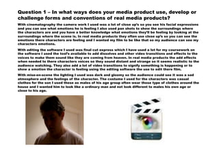 Question 1 – In what ways does your media product use, develop or
challenge forms and conventions of real media products?
With cinematography the camera work I used was a lot of close up’s so you see his facial expressions
and you can see what emotions he is feeling I also used pan shots to show the surroundings where
the characters are and you have a better knowledge what emotions they’ll be feeling by looking at the
surroundings where the scene is. In real media products they often use close up’s so you can see the
emotions there characters are feeling and I wanted my film to be like that so my audience can see my
characters emotions.
With editing the software I used was final cut express which I have used a lot for my coursework on
the software I used the tool’s available to add dissolves and other video transitions and effects to the
voices to make them sound like they are coming from heaven. In real media products the add effects
when needed to there characters voices so they sound distant and strange so it seems realistic to the
audience watching. They also add a lot of video transitions to signify something is happening or to
show a emotion the character is feeling using the editing software the use to edit there film.
With mise-en-scene the lighting I used was dark and gloomy so the audience could see it was a sad
atmosphere and the feelings of the character. The costume I used for the characters was casual
clothes for the son I used these as males of his age group often wear those type of clothes around the
house and I wanted him to look like a ordinary man and not look different to males his own age or
close to his age.
 