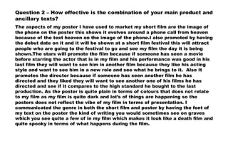 Question 2 – How effective is the combination of your main product and
ancillary texts?
The aspects of my poster I have used to market my short film are the image of
the phone on the poster this shows it evolves around a phone call from heaven
because of the text heaven on the image of the phone.I also promoted by having
the debut date on it and it will be shown at a short film festival this will attract
people who are going to the festival to go and see my film the day it is being
shown.The stars will promote the film because if someone has seen a movie
before starring the actor that is in my film and his performance was good in his
last film they will want to see him in another film because they like his acting
style and want to see him in a new role and see what he brings to it. Also It
promotes the director because if someone has seen another film he has
directed and they liked they will want to see another one of his films he has
directed and see if it compares to the high standard he bought to the last
production. As the poster is quite plain in terms of colours that does not relate
to my film as my film is quite dark and lot’s of things are happening so the
posters does not reflect the vibe of my film in terms of presentation. I
communicated the genre in both the short film and poster by having the font of
my text on the poster the kind of writing you would sometimes see on graves
which you see quite a few of in my film which makes it look like a death film and
quite spooky in terms of what happens during the film.
 