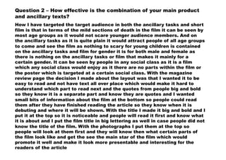 Question 2 – How effective is the combination of your main product
and ancillary texts?
How I have targeted the target audience in both the ancillary tasks and short
film is that in terms of the mild sections of death in the film it can be seen by
most age groups as it would not scare younger audience members. And on
the ancillary tasks as it is quite plain it would attract people of all age groups
to come and see the film as nothing to scary for young children is contained
on the ancillary tasks and film for gender it is for both male and female as
there is nothing on the ancillary tasks or film that makes it mainly for a
certain gender. It can be seen by people in any social class as it is a film
which any social class would enjoy as it there are no parts within the film or
the poster which is targeted at a certain social class. With the magazine
review page the decision I made about the layout was that I wanted it to be
easy to read and not have text all over place which would make it hard to
understand which part to read next and the quotes from people big and bold
so they know it is a separate part and know they are quotes and I wanted
small bits of information about the film at the bottom so people could read
them after they have finished reading the article so they know when it is
debuting and where it will be shown. With the title I made it big and bold and I
put it at the top so it is noticeable and people will read it first and know what
it is about and I put the film title in big lettering as well in case people did not
know the title of the film. With the photographs I put them at the top so
people will look at them first and they will know then what certain parts of
the film look like and get the see the main star of the film which would
promote it well and make it look more presentable and interesting for the
readers of the article
 
