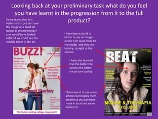 Looking back at your preliminary task what do you feel you have learnt in the progression from it to the full product?I have learnt that it is better not to put text over the image or a block of colour as my preliminary task would have looked better if we could see the models knees in the air. I have learnt that it is better to use an image where I am quite close to the model  and they are looking  straight at the camera I have also learned that the better the camera the better the picture quality.I have learnt to use more articles but display them smaller so you can have more in to attract more audiences
