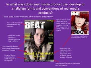 In what ways does your media product use, develop or challenge forms and conventions of real media products? I have used the conventions of real media products by:I got the idea to use a yellow  and white colour scheme for my magazine from the NME magazine as it stands out from the Picture.I have used a large title to draw attention to my magazineI have used stories which are  appropriate for my target audience My initial idea and influence. I wanted to do a country issI have used many different fonts to move the audiences eyes around the page Making sure the readers can clearly see who the magazine is about by making the text bold and in capitals Using real bands and artists which match the genre of my magazineI have inserted a barcode to make it look like a real magazine.