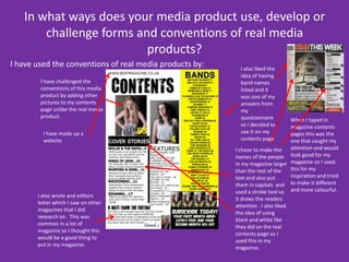 In what ways does your media product use, develop or challenge forms and conventions of real media products? I have used the conventions of real media products by:I also liked the idea of having band names listed and it was one of my answers from my questionnaire so I decided to use it on my contents pageI have challenged the conventions of this media product by adding other pictures to my contents page unlike the real media product. When I typed in magazine contents  pages this was the one that caught my attention and would look good for my magazine so I used this for my inspiration and tried to make it different and more colourful.I have made up a website I chose to make the names of the people in my magazine larger than the rest of the text and also put them in capitals  and used a stroke tool so it draws the readers attention . I also liked the idea of using black and white like they did on the real contents page so I used this in my magazine.I also wrote and editors letter which I saw on other magazines that I did research on.  This was common in a lot of magazine so I thought this would be a good thing to put in my magazine. 