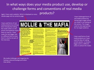 In what ways does your media product use, develop or challenge forms and conventions of real media products? Again I have used a website. Which is displayed on every double page and my contents page.I have challenged forms of real media products by having large images where my model is not looking at the camera. The images used are also appropriate for my target audience. I have used forms of real media products by writing a short introduction telling the reader what is in the article and hopefully inspire them to read on. I have made the text bigger and in a different font to show that it is clearly not part of the interview.I have used forms of real media products as I have used the idea of making certain quotes  or answers bigger and in a different colour to attract the reader My media challenges real magazines by having a coloured background rather than white.