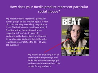 How does your media product represent particular social groups?My media product represents particular social  groups as you wouldn’t get a 7 year old child wanting to read my magazine as it not filled with colours and have a lot of freebies inside, the audience for my magazine is for a 16 – 21 year old audience as the bands listed are listened to by a teenage audience the clothes she is wearing also matches the 16 – 21 year old audience.My model isn't wearing a lot of make-up has no piercings and looks like a normal teenage girl and so could therefore be a role model for my audience. 
