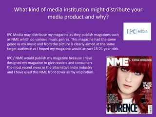 What kind of media institution might distribute your media product and why?IPC Media may distribute my magazine as they publish magazines such as NME which do various  music genres. This magazine had the same genre as my music and from the picture is clearly aimed at the same target audience as I hoped my magazine would attract 16-21 year olds.  IPC / NME would publish my magazine because I have designed my magazine to give readers and consumers the most recent newsin the alternative indie industry and I have used this NME front cover as my inspiration.  