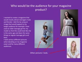 Who would be the audience for your magazine product?I wanted to create a magazine that would mostly attract teenagers male and female. I did this by using an image that would appeal to my target audience for example I have used an older teenage girl for my model so that this could look like she is the same age and does the same things as regular teenage girls and boys.I took various different pictures when deciding on my magazine cover and for many different audiences.Other pictures I took.