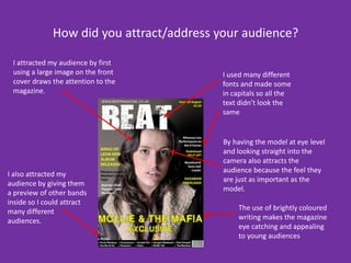 How did you attract/address your audience? I attracted my audience by first using a large image on the front cover draws the attention to the magazine.I used many different fonts and made some in capitals so all the text didn’t look the sameBy having the model at eye level and looking straight into the camera also attracts the audience because the feel they are just as important as the model.I also attracted my audience by giving them a preview of other bands inside so I could attract many different audiences. The use of brightly coloured writing makes the magazine eye catching and appealing to young audiences