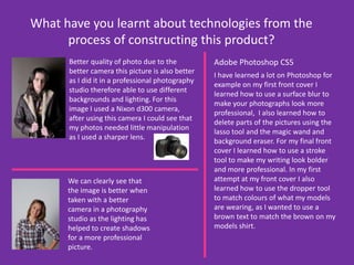 What have you learnt about technologies from the process of constructing this product?Better quality of photo due to the better camera this picture is also better as I did it in a professional photography studio therefore able to use different backgrounds and lighting. For this image I used a Nixon d300 camera, after using this camera I could see that my photos needed little manipulation as I used a sharper lens. Adobe Photoshop CS5I have learned a lot on Photoshop for example on my first front cover I learned how to use a surface blur to make your photographs look more professional,  I also learned how to delete parts of the pictures using the lasso tool and the magic wand and background eraser. For my final front cover I learned how to use a stroke tool to make my writing look bolder and more professional. In my first attempt at my front cover I also learned how to use the dropper tool to match colours of what my models are wearing, as I wanted to use a brown text to match the brown on my models shirt.We can clearly see that the image is better when taken with a better camera in a photography studio as the lighting has helped to create shadows for a more professional picture. 