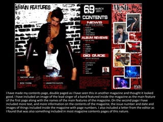 I have made my contents page, double paged as I have seen this in another magazine and thought it looked good. I have included an image of the lead singer of a band featured inside the magazine as the main feature of the first page along with the names of the main features of the magazine. On the second page I have included more text, and more information on the contents of the magazine, the issue number and date and images of things included inside the magazine with page numbers. I also included a letter from the editor as I found that was also something included in most magazine contents pages of this nature.