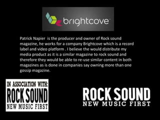 Patrick Napier  is the producer and owner of Rock sound magazine, he works for a company Brightcove which is a record label and video platform . I believe the would distribute my media product as it is a similar magazine to rock sound and therefore they would be able to re-use similar content in both magazines as is done in companies say owning more than one gossip magazine.