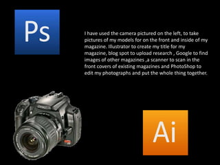 I have used the camera pictured on the left, to take pictures of my models for on the front and inside of my magazine. Illustrator to create my title for my magazine, blog spot to upload research , Google to find images of other magazines ,a scanner to scan in the front covers of existing magazines and PhotoShop to edit my photographs and put the whole thing together.