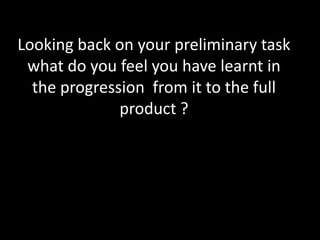 Looking back on your preliminary task what do you feel you have learnt in the progression  from it to the full product ? 