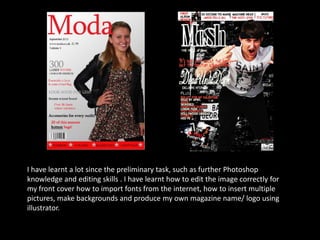 I have learnt a lot since the preliminary task, such as further Photoshop knowledge and editing skills . I have learnt how to edit the image correctly for my front cover how to import fonts from the internet, how to insert multiple pictures, make backgrounds and produce my own magazine name/ logo using illustrator.