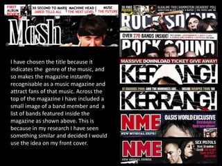       I have chosen the title because it indicates the  genre of the music, and so makes the magazine instantly recognisable as a music magazine and attract fans of that music. Across the top of the magazine I have included a small image of a band member and  a list of bands featured inside the magazine as shown above. This is because in my research I have seen something similar and decided I would use the idea on my front cover.