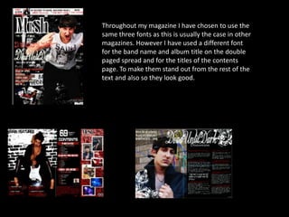 Throughout my magazine I have chosen to use the same three fonts as this is usually the case in other magazines. However I have used a different font for the band name and album title on the double paged spread and for the titles of the contents page. To make them stand out from the rest of the text and also so they look good.