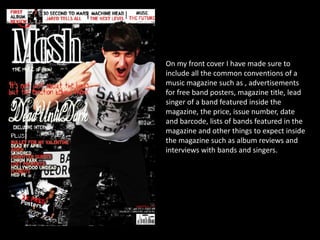 On my front cover I have made sure to include all the common conventions of a music magazine such as , advertisements for free band posters, magazine title, lead singer of a band featured inside the magazine, the price, issue number, date and barcode, lists of bands featured in the magazine and other things to expect inside the magazine such as album reviews and interviews with bands and singers. 