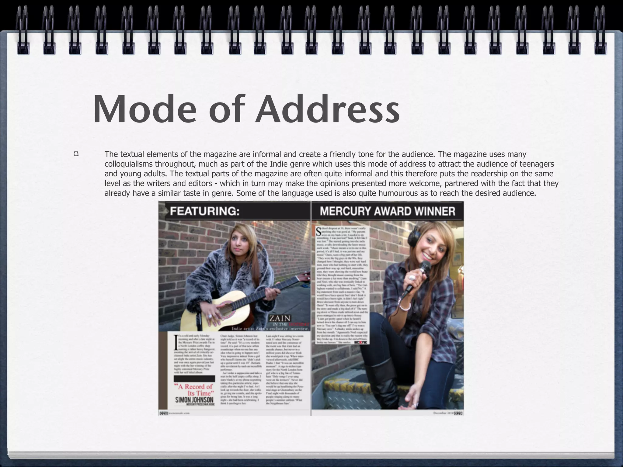 Mode of Address
The textual elements of the magazine are informal and create a friendly tone for the audience. The magazine uses many
colloquialisms throughout, much as part of the Indie genre which uses this mode of address to attract the audience of teenagers
and young adults. The textual parts of the magazine are often quite informal and this therefore puts the readership on the same
level as the writers and editors - which in turn may make the opinions presented more welcome, partnered with the fact that they
already have a similar taste in genre. Some of the language used is also quite humourous as to reach the desired audience.
 