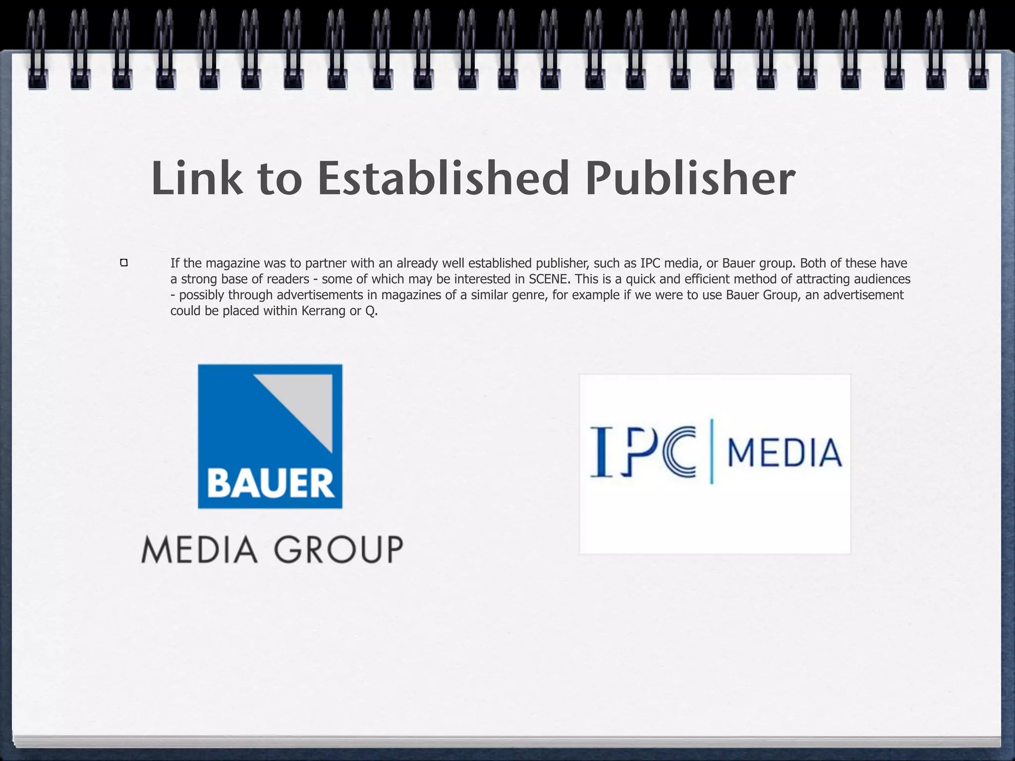 Link to Established Publisher
If the magazine was to partner with an already well established publisher, such as IPC media, or Bauer group. Both of these have
a strong base of readers - some of which may be interested in SCENE. This is a quick and efficient method of attracting audiences
- possibly through advertisements in magazines of a similar genre, for example if we were to use Bauer Group, an advertisement
could be placed within Kerrang or Q.
 