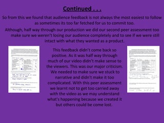 Continued . . . So from this we found that audience feedback is not always the most easiest to follow as sometimes its too far fetched for us to commit too.  Although, half way through our production we did our second peer assessment too make sure we weren’t losing our audience completely and to see if we were still intact with what they wanted as a product.  This feedback didn’t come back so positive. As it was half way through much of our video didn’t make sense to the viewers. This was our major criticism.  We needed to make sure we stuck to narrative and didn't make it too complicated. With this peer assessment we learnt not to get too carried away with the video as we may understand what's happening because we created it but others could be come lost.  