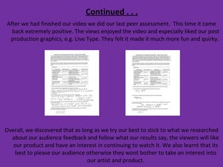 Continued . . . After we had finished our video we did our last peer assessment.  This time it came back extremely positive. The views enjoyed the video and especially liked our post production graphics, e.g. Live Type. They felt it made it much more fun and quirky.  Overall, we discovered that as long as we try our best to stick to what we researched about our audience feedback and follow what our results say, the viewers will like our product and have an interest in continuing to watch it. We also learnt that its best to please our audience otherwise they wont bother to take an interest into our artist and product. 
