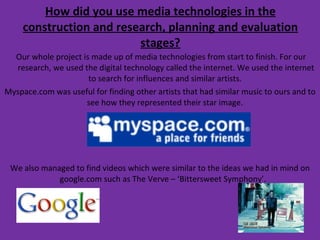 How did you use media technologies in the construction and research, planning and evaluation stages? Our whole project is made up of media technologies from start to finish. For our research, we used the digital technology called the internet. We used the internet to search for influences and similar artists.  Myspace.com was useful for finding other artists that had similar music to ours and to see how they represented their star image.  We also managed to find videos which were similar to the ideas we had in mind on google.com such as The Verve – ‘Bittersweet Symphony’.  