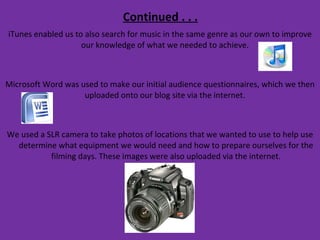Continued . . . iTunes enabled us to also search for music in the same genre as our own to improve our knowledge of what we needed to achieve.  Microsoft Word was used to make our initial audience questionnaires, which we then uploaded onto our blog site via the internet.  We used a SLR camera to take photos of locations that we wanted to use to help use determine what equipment we would need and how to prepare ourselves for the filming days. These images were also uploaded via the internet. 