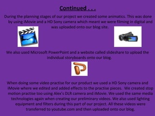 Continued . . . During the planning stages of our project we created some animatics. This was done by using iMovie and a HD Sony camera which meant we were filming in digital and was uploaded onto our blog site.  We also used Microsoft PowerPoint and a website called slideshare to upload the individual storyboards onto our blog.  When doing some video practise for our product we used a HD Sony camera and iMovie where we edited and added effects to the practise pieces.  We created stop motion practise too using Alex’s DLR camera and iMovie. We used the same media technologies again when creating our preliminary videos. We also used lighting equipment and filters during this part of our project. All these videos were transferred to youtube.com and then uploaded onto our blog. 