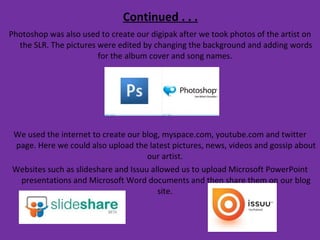 Continued . . . Photoshop was also used to create our digipak after we took photos of the artist on the SLR. The pictures were edited by changing the background and adding words for the album cover and song names.  We used the internet to create our blog, myspace.com, youtube.com and twitter page. Here we could also upload the latest pictures, news, videos and gossip about our artist.  Websites such as slideshare and Issuu allowed us to upload Microsoft PowerPoint presentations and Microsoft Word documents and then share them on our blog site.  