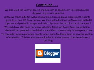 Continued . . . We also used the internet search engines such as google.com to research other digipaks to give us inspiration.  Lastly, we made a digital evaluation by filming us as a group discussing the points given to us on a HD Sony camera. We then uploaded it on to iMovie and edited it together and pasted in images and video clips over the top of some of the speech.  We each have also done our own evaluation Microsoft PowerPoint presentation which will be uploaded onto slideshare and then onto our blog for everyone to see.  To conclude, we also got other people to feel out a feedback sheet as another version of evaluation. This has also been uploaded to slideshare and transferred over to our blog.  