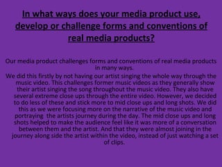 In what ways does your media product use, develop or challenge forms and conventions of real media products? Our media product challenges forms and conventions of real media products in many ways.  We did this firstly by not having our artist singing the whole way through the music video. This challenges former music videos as they generally show their artist singing the song throughout the music video. They also have several extreme close ups through the entire video. However, we decided to do less of these and stick more to mid close ups and long shots. We did this as we were focusing more on the narrative of the music video and portraying  the artists journey during the day. The mid close ups and long shots helped to make the audience feel like it was more of a conversation between them and the artist. And that they were almost joining in the journey along side the artist within the video, instead of just watching a set of clips.  