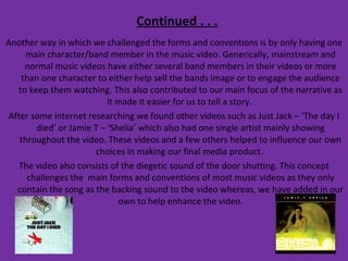 Continued . . . Another way in which we challenged the forms and conventions is by only having one main character/band member in the music video. Generically, mainstream and normal music videos have either several band members in their videos or more than one character to either help sell the bands image or to engage the audience to keep them watching. This also contributed to our main focus of the narrative as it made it easier for us to tell a story.  After some internet researching we found other videos such as Just Jack – ‘The day I died’ or Jamie T – ‘Shelia’ which also had one single artist mainly showing throughout the video. These videos and a few others helped to influence our own choices in making our final media product.  The video also consists of the diegetic sound of the door shutting. This concept challenges the  main forms and conventions of most music videos as they only contain the song as the backing sound to the video whereas, we have added in our own to help enhance the video. 
