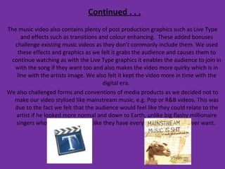Continued . . . The music video also contains plenty of post production graphics such as Live Type and effects such as transitions and colour enhancing.  These added bonuses challenge existing music videos as they don’t commonly include them. We used these effects and graphics as we felt it grabs the audience and causes them to continue watching as with the Live Type graphics it enables the audience to join in with the song if they want too and also makes the video more quirky which is in line with the artists image. We also felt it kept the video more in time with the digital era.  We also challenged forms and conventions of media products as we decided not to make our video stylised like mainstream music, e.g. Pop or R&B videos. This was due to the fact we felt that the audience would feel like they could relate to the artist if he looked more normal and down to Earth, unlike big flashy millionaire singers who are made to look like they have everything they would ever want.  