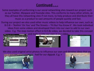 Continued . . . Some examples of conforming is our social networking sites toward our project such as our Twitter, Myspace and Youtube sites. This conforms to many other artists, as they all have this networking sites if not more, to help produce and distribute their music as a product to vast amounts of people quickly and fast.  During our project we also used other music videos to help influence our own, such as B.O.B – ‘Nothin’ On You’ and The Streets – ‘Fit But You Know it’. We took individual ideas from some videos and developed them into our own to add to our own video.  E.g. The stop motion effect in B.O.Bs video, we decided to take this concept and make it into our own in our video.  We also used original artist photos to influence our own and develop ideas that we had for our digipak. E.g. =  