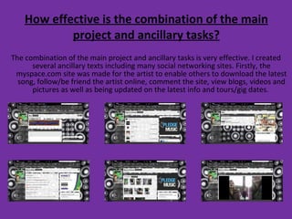 How effective is the combination of the main project and ancillary tasks? The combination of the main project and ancillary tasks is very effective. I created several ancillary texts including many social networking sites. Firstly, the myspace.com site was made for the artist to enable others to download the latest song, follow/be friend the artist online, comment the site, view blogs, videos and pictures as well as being updated on the latest info and tours/gig dates.  