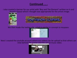 Continued . . . I also created a banner for our artist with ‘Boy and The Element’ written on it and found a layout which I thought was appropriate for the artists image.  We then made the twitter site, which is similar in concept to myspace. Next I created the youtube account where our videos can be upload so that others can view behind the scenes and the actual music video.  
