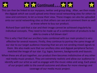 Continued . . . This can then be linked to our myspace, twitter and group blog.  After, we then made the digipak which we could upload onto these social networking sites for others to view and comment, to let us know their view. These images can also be uploaded onto our social networking sites so that others can see and comment them as well as know where to buy our product.  Richard Dyer said that a star and their image cannot be achieved singularly by individual concepts. They need to be made up of a combination of products to be able to create a full blown star! This is why I feel that our ancillary tasks combined with our main product is very effective for several reasons. Firstly, they continue to portray the same image of our star to our target audience meaning that we are not sending mixed signals to them. We also made sure that our ancillary sites and digipak peripheral factors matched the image of our star. E.g. logos, banners, backgrounds and layouts.  When these are all put together, our product then becomes indistinctive of any other real media music product. They are extremely realistic and allow our audience to identify with our artist as well as engage with the music video and song. Each piece of our project adds to the overall outcome and allows for more viewings and coverage of our media music project.  